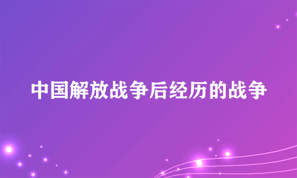 中国解放战争后经历的战争