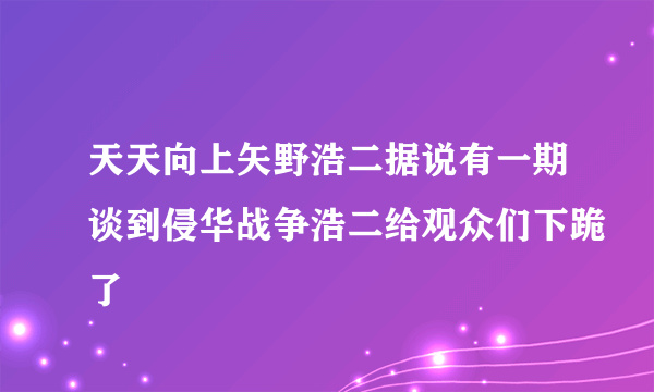 天天向上矢野浩二据说有一期谈到侵华战争浩二给观众们下跪了