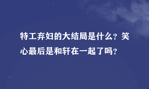 特工弃妇的大结局是什么？笑心最后是和轩在一起了吗？