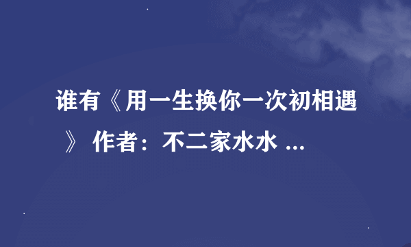 谁有《用一生换你一次初相遇 》 作者：不二家水水 全文？发给我一份？