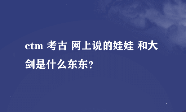 ctm 考古 网上说的娃娃 和大剑是什么东东？