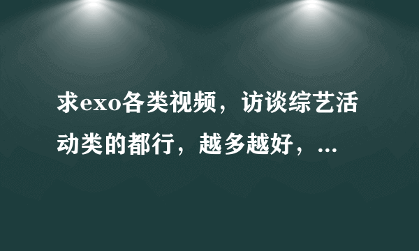 求exo各类视频，访谈综艺活动类的都行，越多越好，饭制的也行。（尽量多一点） 谢谢帮忙。