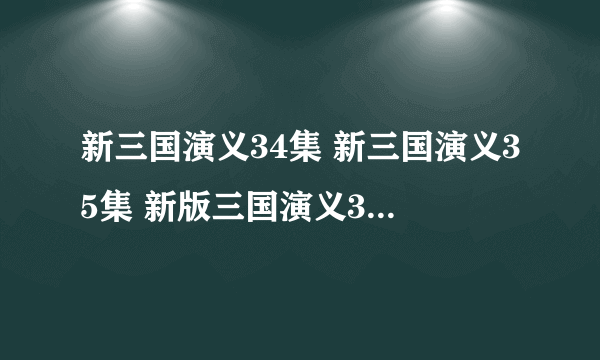 新三国演义34集 新三国演义35集 新版三国演义34集在线观看 新三国35集在线播放优酷土豆视频播放