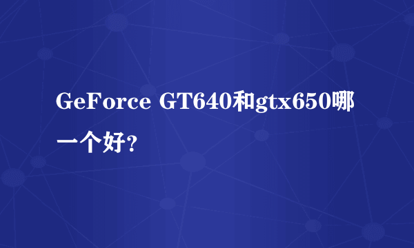 GeForce GT640和gtx650哪一个好？