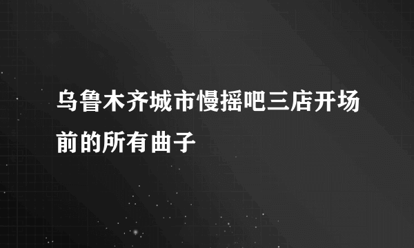 乌鲁木齐城市慢摇吧三店开场前的所有曲子