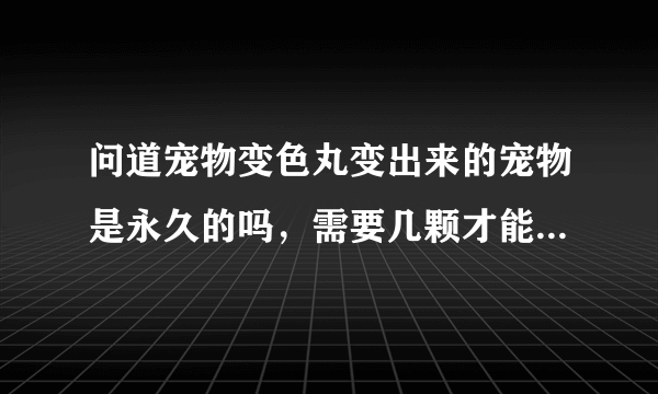 问道宠物变色丸变出来的宠物是永久的吗，需要几颗才能变出来一次