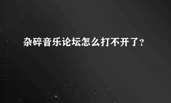 杂碎音乐论坛怎么打不开了？