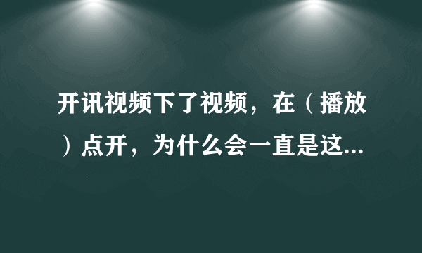 开讯视频下了视频，在（播放）点开，为什么会一直是这样?下了两次同样，有网，无网状态照样，这个视频是