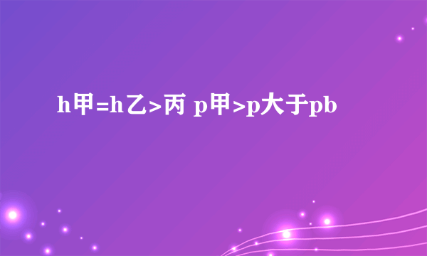 h甲=h乙>丙 p甲>p大于pb