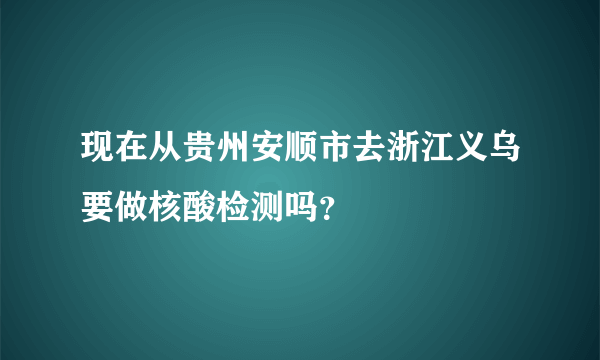 现在从贵州安顺市去浙江义乌要做核酸检测吗？