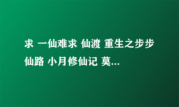 求 一仙难求 仙渡 重生之步步仙路 小月修仙记 莫璃成仙记 完结的 不完结的不要 有其他的女主修真小说也可以