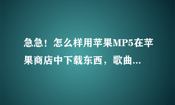 急急！怎么样用苹果MP5在苹果商店中下载东西，歌曲呀什么的！能，说明步骤！谢了！