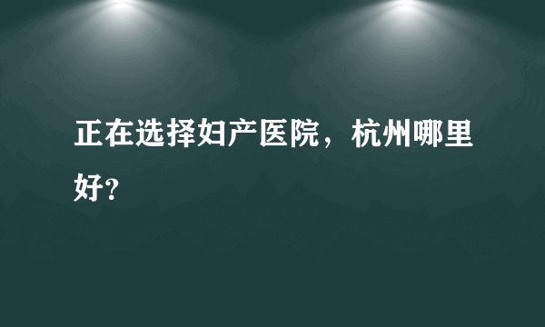 正在选择妇产医院，杭州哪里好？