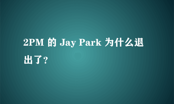 2PM 的 Jay Park 为什么退出了？