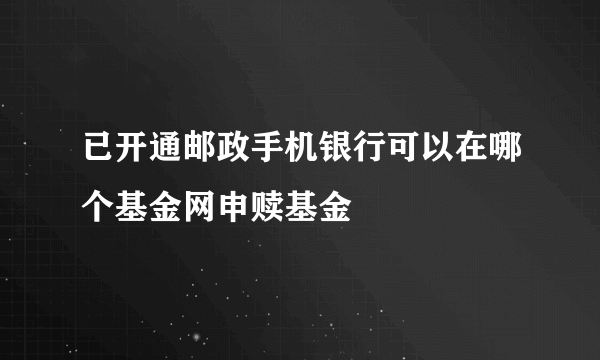 已开通邮政手机银行可以在哪个基金网申赎基金