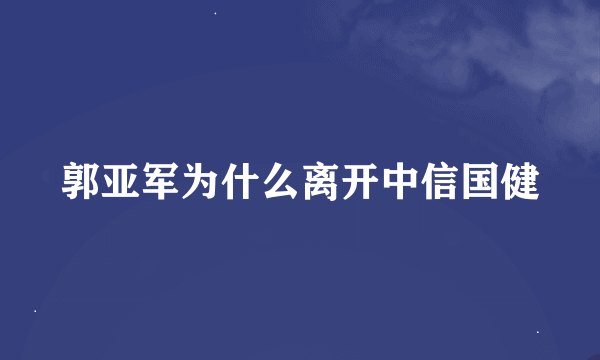 郭亚军为什么离开中信国健