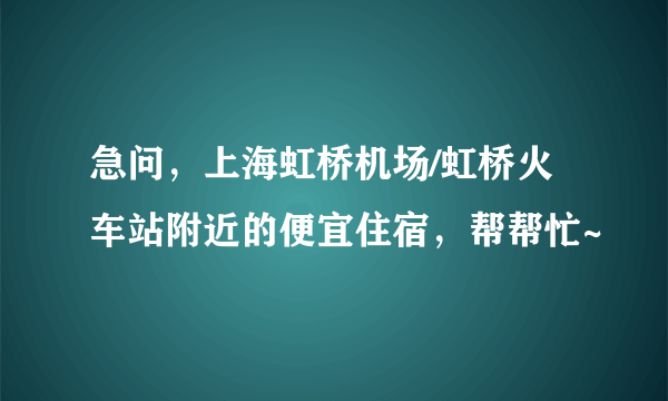 急问，上海虹桥机场/虹桥火车站附近的便宜住宿，帮帮忙~