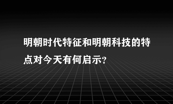 明朝时代特征和明朝科技的特点对今天有何启示？