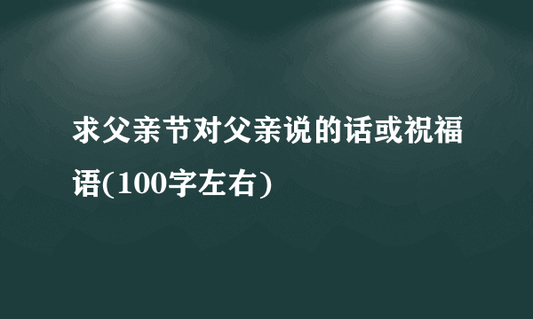 求父亲节对父亲说的话或祝福语(100字左右)