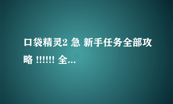 口袋精灵2 急 新手任务全部攻略 !!!!!! 全部的啊！ 不是一些！