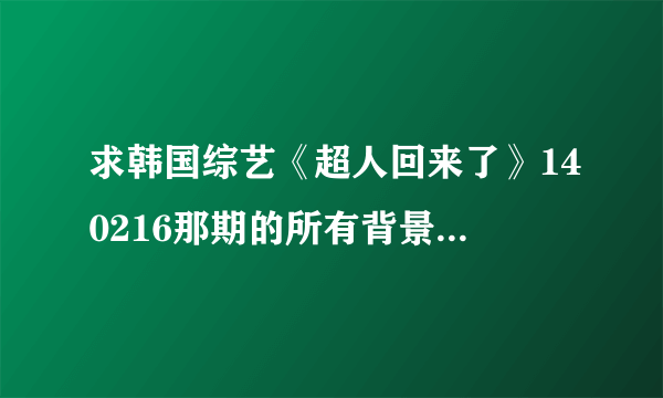 求韩国综艺《超人回来了》140216那期的所有背景音乐是什么？谢谢！！