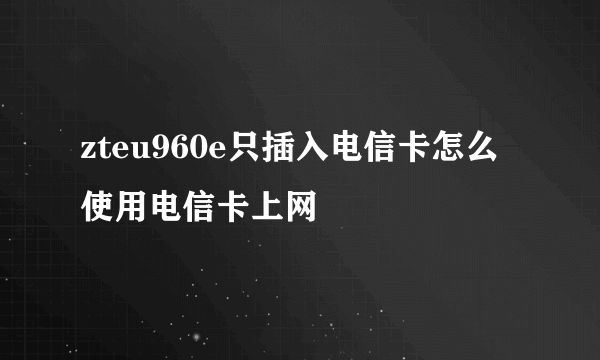 zteu960e只插入电信卡怎么使用电信卡上网