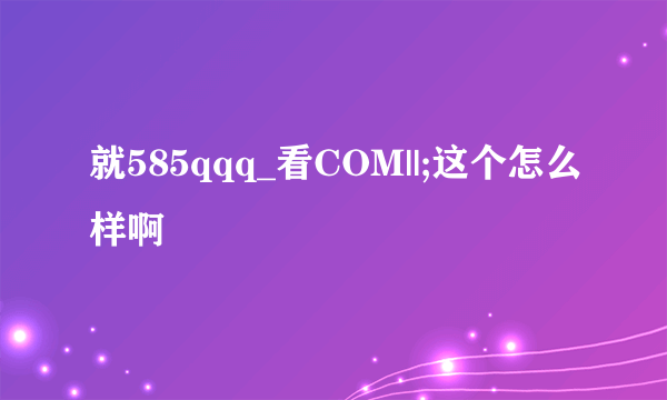 就585qqq_看COM||;这个怎么样啊