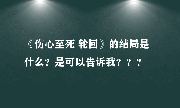 《伤心至死 轮回》的结局是什么？是可以告诉我？？？