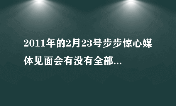 2011年的2月23号步步惊心媒体见面会有没有全部的视频啊？在哪能看啊？