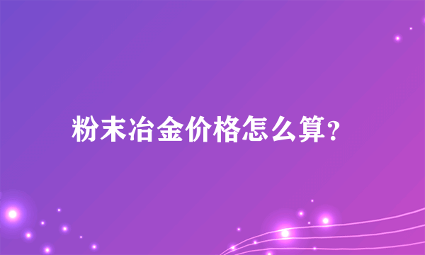 粉末冶金价格怎么算？