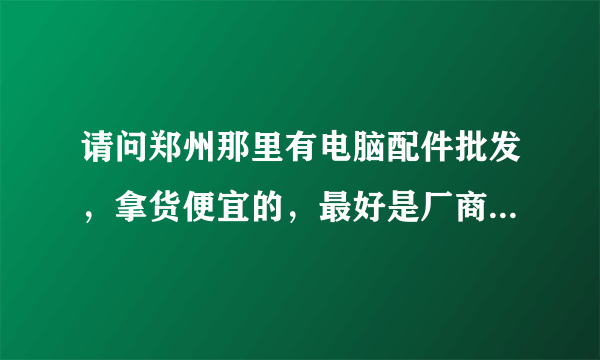 请问郑州那里有电脑配件批发，拿货便宜的，最好是厂商 我今天去科技市场看看 基本没有什么利润 谁可以帮我