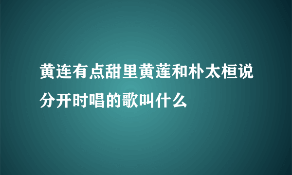 黄连有点甜里黄莲和朴太桓说分开时唱的歌叫什么