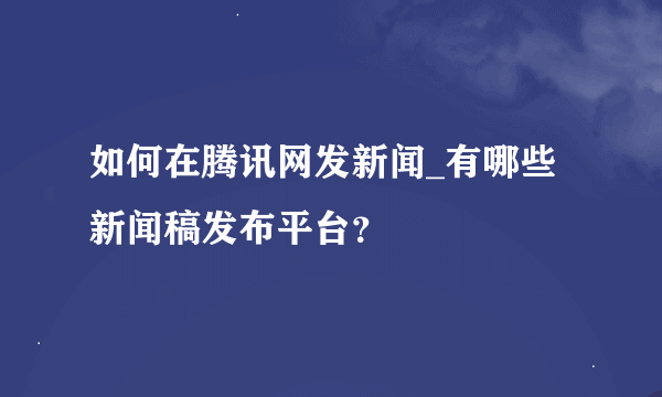 如何在腾讯网发新闻_有哪些新闻稿发布平台？