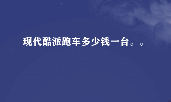 现代酷派跑车多少钱一台。。