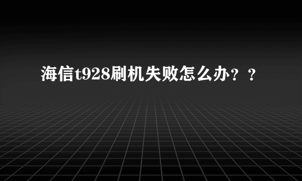 海信t928刷机失败怎么办？？