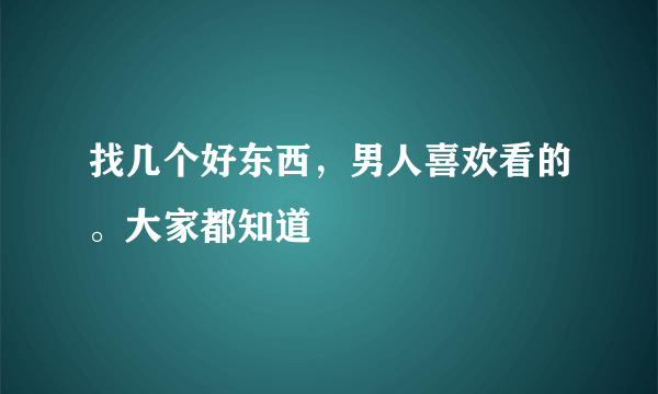 找几个好东西，男人喜欢看的。大家都知道