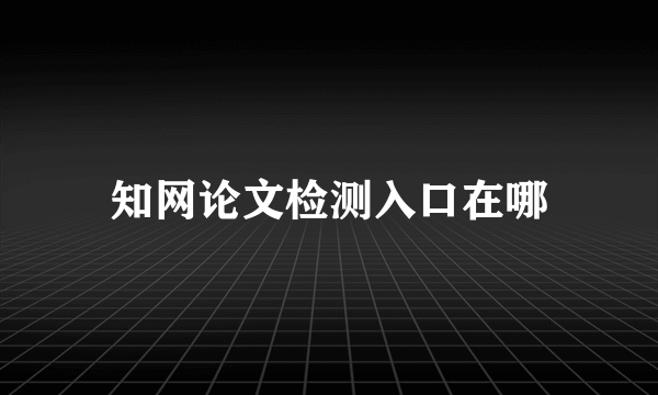 知网论文检测入口在哪