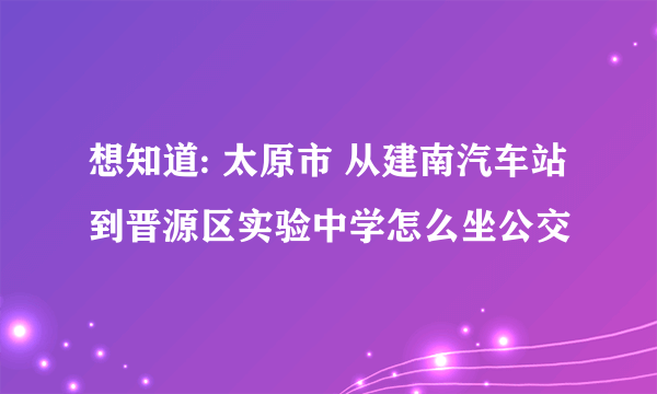 想知道: 太原市 从建南汽车站到晋源区实验中学怎么坐公交