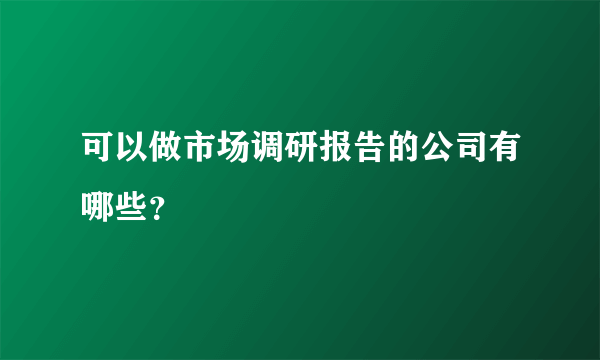 可以做市场调研报告的公司有哪些？