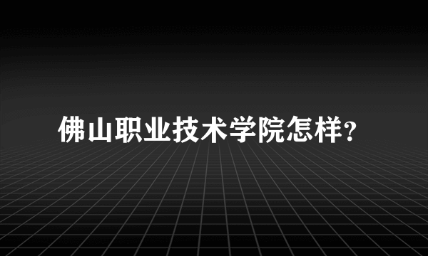 佛山职业技术学院怎样？