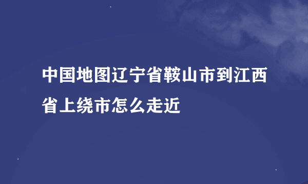 中国地图辽宁省鞍山市到江西省上绕市怎么走近