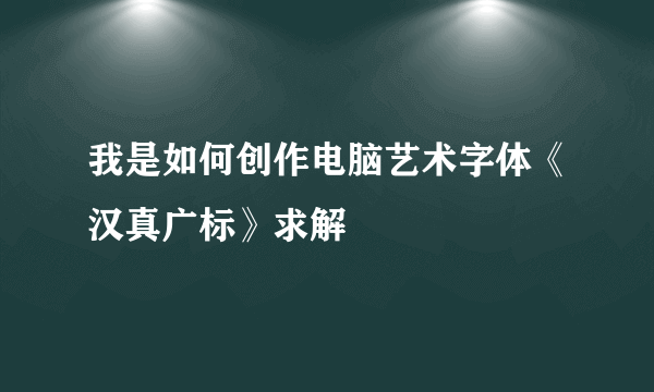 我是如何创作电脑艺术字体《汉真广标》求解