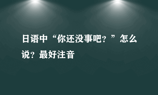 日语中“你还没事吧？”怎么说？最好注音