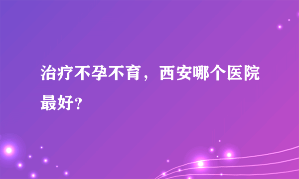 治疗不孕不育，西安哪个医院最好？