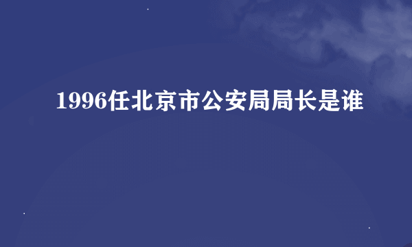 1996任北京市公安局局长是谁