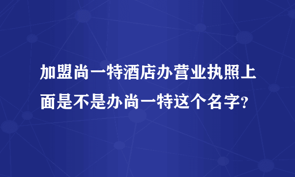 加盟尚一特酒店办营业执照上面是不是办尚一特这个名字？