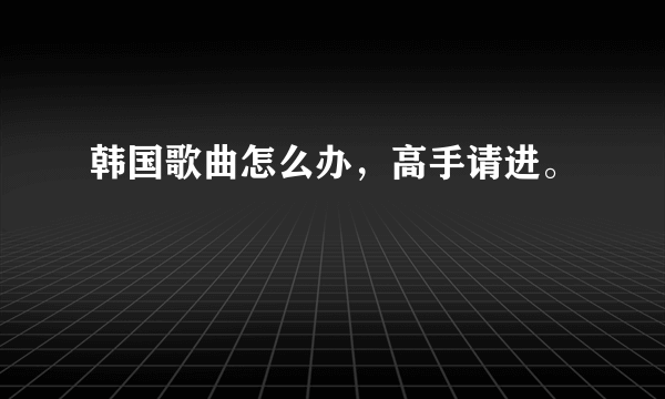 韩国歌曲怎么办，高手请进。