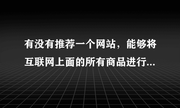 有没有推荐一个网站，能够将互联网上面的所有商品进行比价，并且可以供用户来筛选，我说的是所有商品