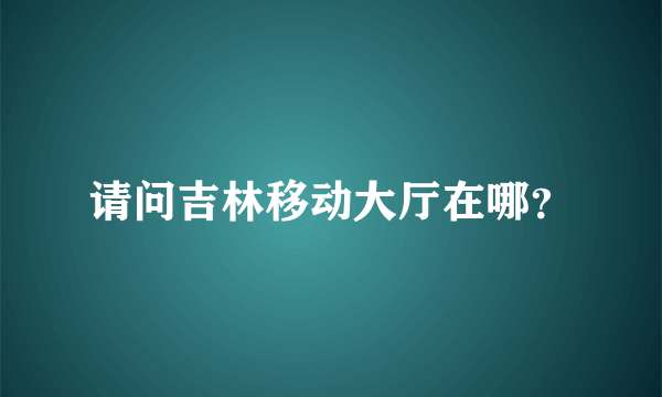 请问吉林移动大厅在哪？