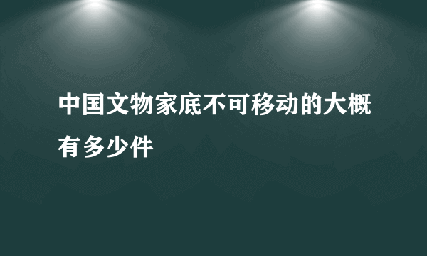 中国文物家底不可移动的大概有多少件